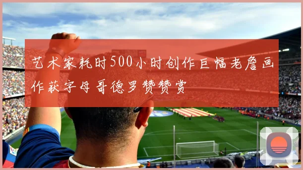 艺术家耗时500小时创作巨幅老詹画作获字母哥德罗赞赞赏