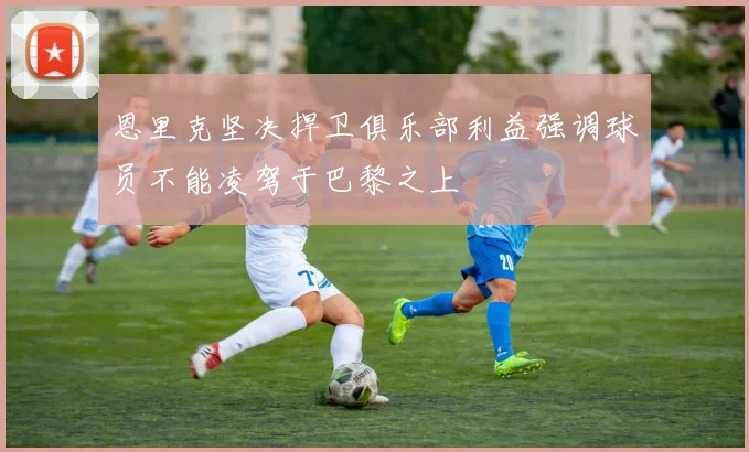 恩里克坚决捍卫俱乐部利益强调球员不能凌驾于巴黎之上