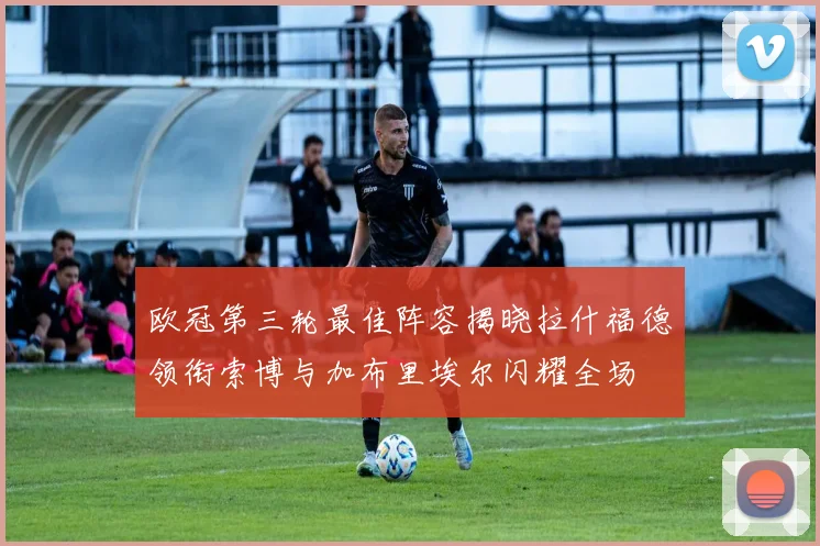 欧冠第三轮最佳阵容揭晓拉什福德领衔索博与加布里埃尔闪耀全场