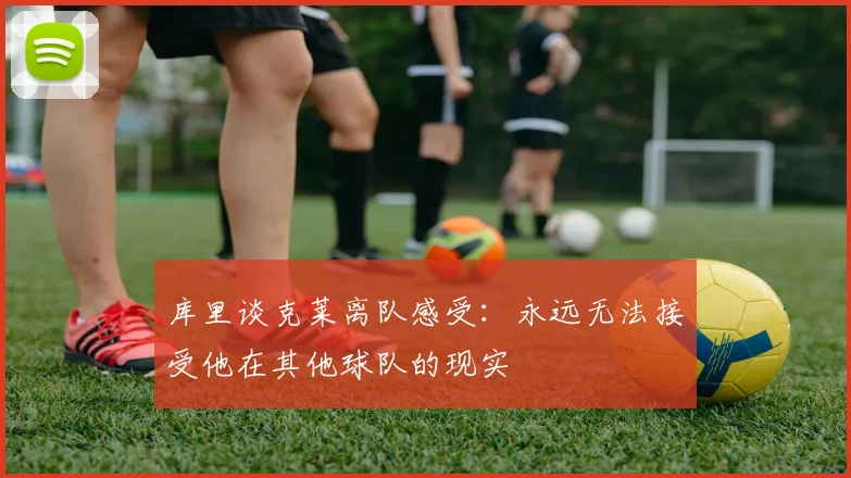 库里谈克莱离队感受：永远无法接受他在其他球队的现实