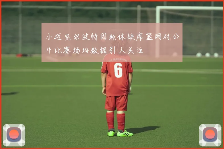 小迈克尔波特因轮休缺席篮网对公牛比赛场均数据引人关注