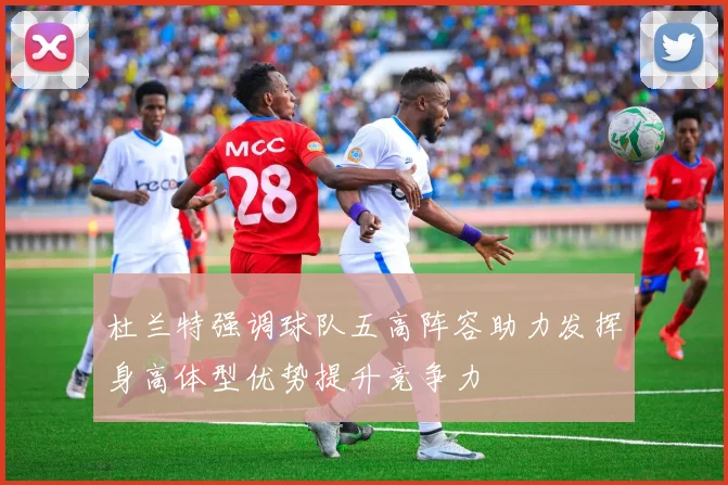 杜兰特强调球队五高阵容助力发挥身高体型优势提升竞争力