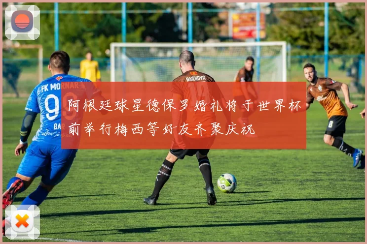 阿根廷球星德保罗婚礼将于世界杯前举行梅西等好友齐聚庆祝