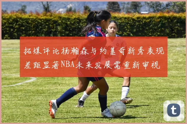 拓媒评论杨瀚森与约基奇新秀表现差距显著NBA未来发展需重新审视