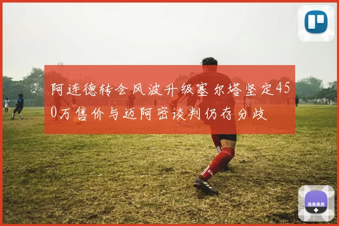 阿连德转会风波升级塞尔塔坚定450万售价与迈阿密谈判仍存分歧