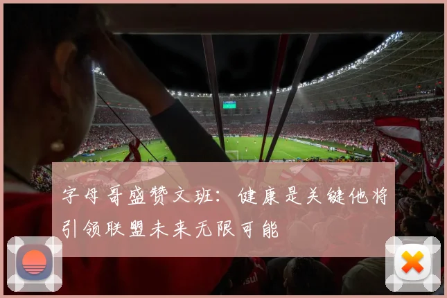 字母哥盛赞文班：健康是关键他将引领联盟未来无限可能
