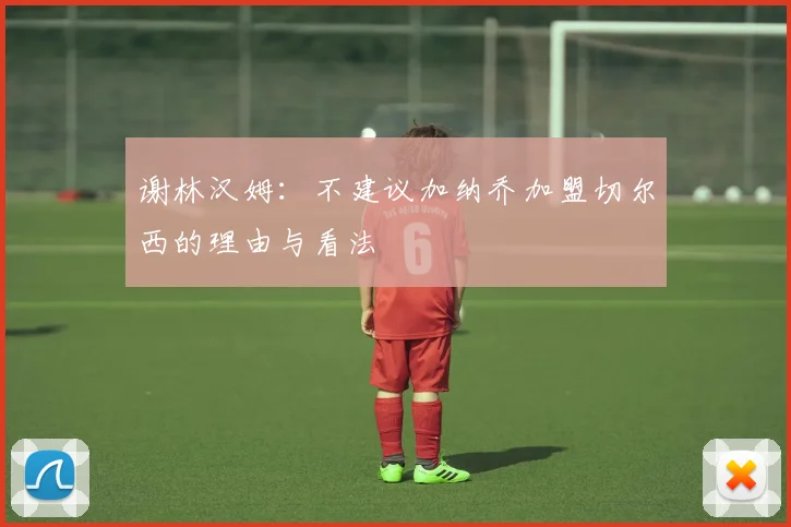 谢林汉姆：不建议加纳乔加盟切尔西的理由与看法
