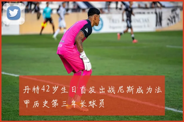 丹特42岁生日首发出战尼斯成为法甲历史第三年长球员