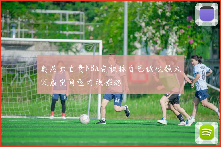 奥尼尔自责NBA变软称自己低位强大促成空间型内线崛起