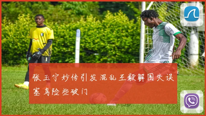 张玉宁妙传引发混乱王毅解围失误塞鸟险些破门