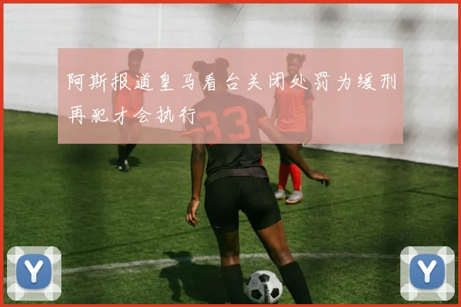 阿斯报道皇马看台关闭处罚为缓刑再犯才会执行