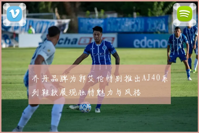 乔丹品牌为郭艾伦特别推出AJ40系列鞋款展现独特魅力与风格