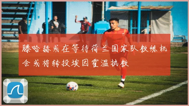 滕哈赫或在等待荷兰国家队教练机会或将转投埃因霍温执教
