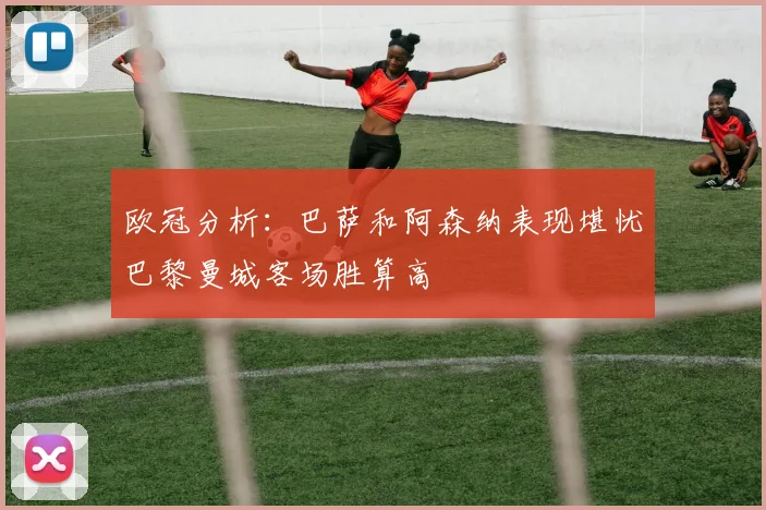 欧冠分析：巴萨和阿森纳表现堪忧巴黎曼城客场胜算高