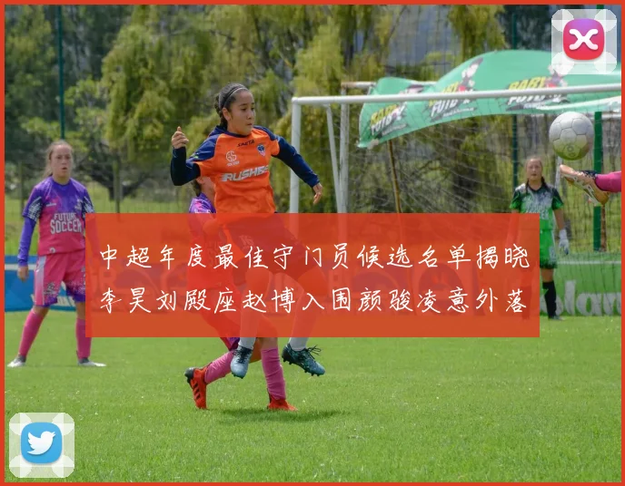 中超年度最佳守门员候选名单揭晓李昊刘殿座赵博入围颜骏凌意外落选