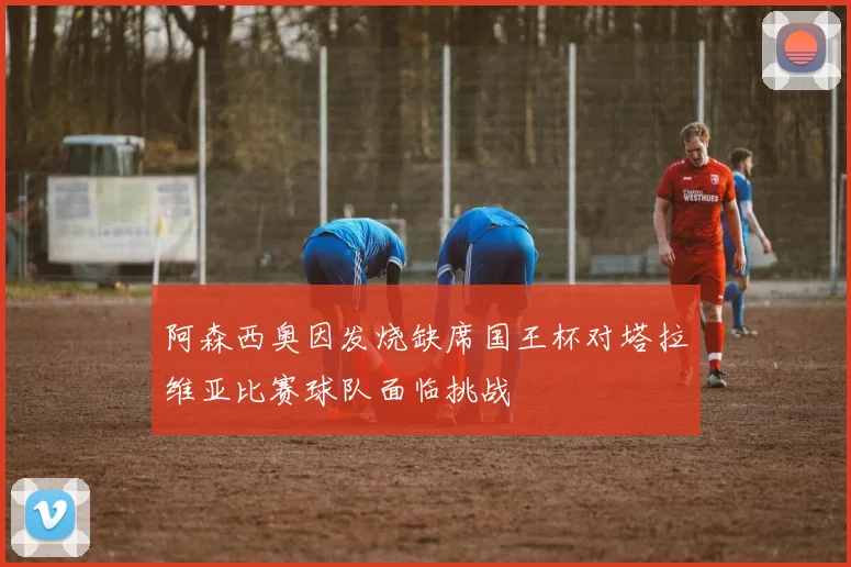 阿森西奥因发烧缺席国王杯对塔拉维亚比赛球队面临挑战