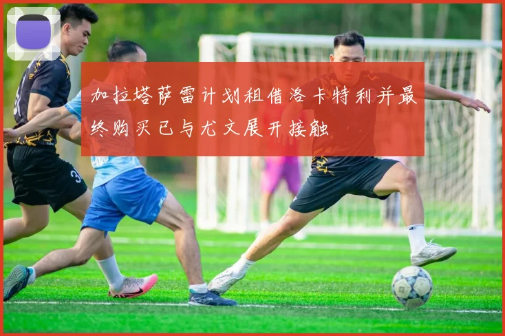 加拉塔萨雷计划租借洛卡特利并最终购买已与尤文展开接触