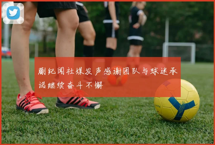 蒯纪闻社媒发声感谢团队与球迷承诺继续奋斗不懈