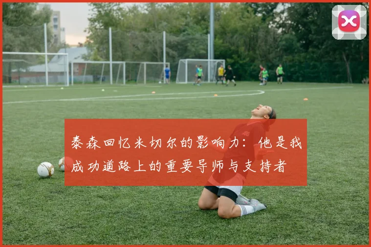 泰森回忆米切尔的影响力：他是我成功道路上的重要导师与支持者