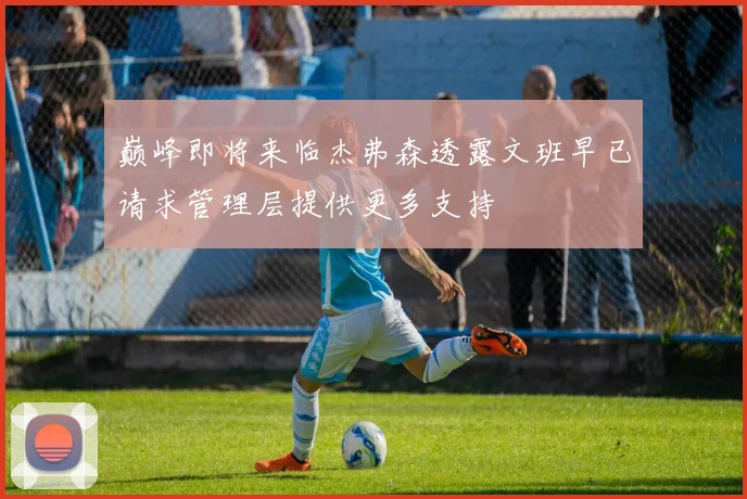 巅峰即将来临杰弗森透露文班早已请求管理层提供更多支持