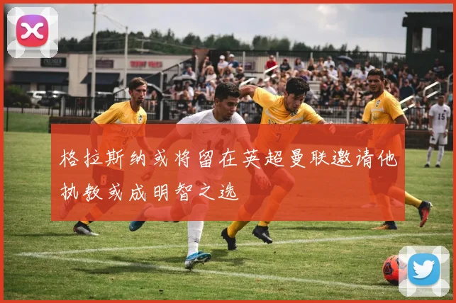 格拉斯纳或将留在英超曼联邀请他执教或成明智之选