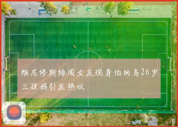 维尼修斯绯闻女友现身伯纳乌26岁三孩妈引发热议