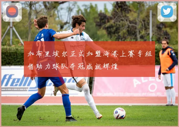 加布里埃尔正式加盟海港上赛季租借助力球队夺冠成就辉煌