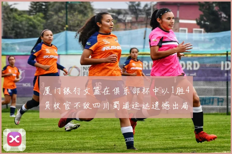 厦门银行女篮在俱乐部杯中以1胜4负收官不敌四川蜀道运达遗憾出局