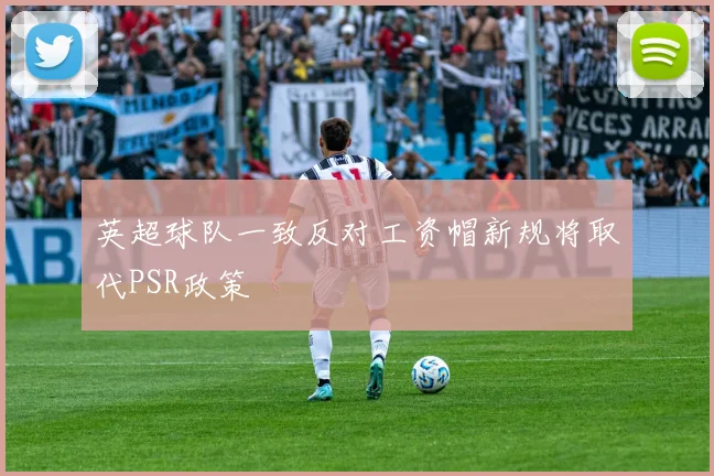 英超球队一致反对工资帽新规将取代PSR政策