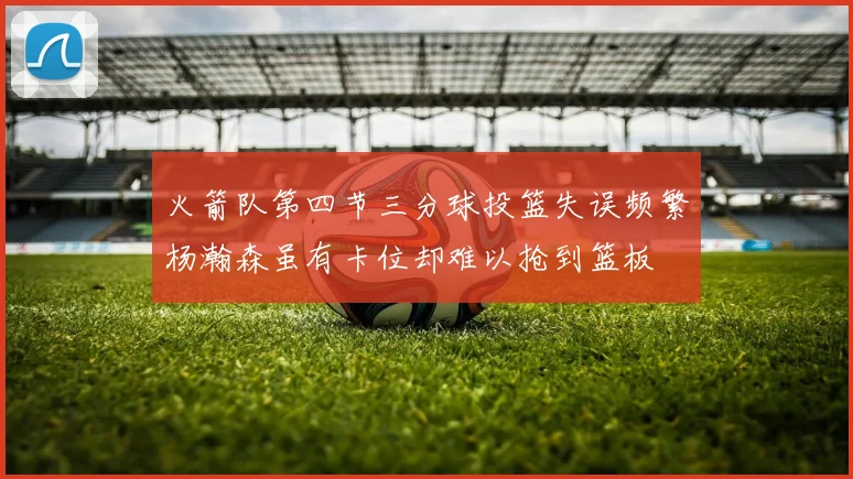 火箭队第四节三分球投篮失误频繁杨瀚森虽有卡位却难以抢到篮板
