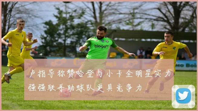 卢指导称赞哈登与小卡全明星实力强强联手助球队更具竞争力