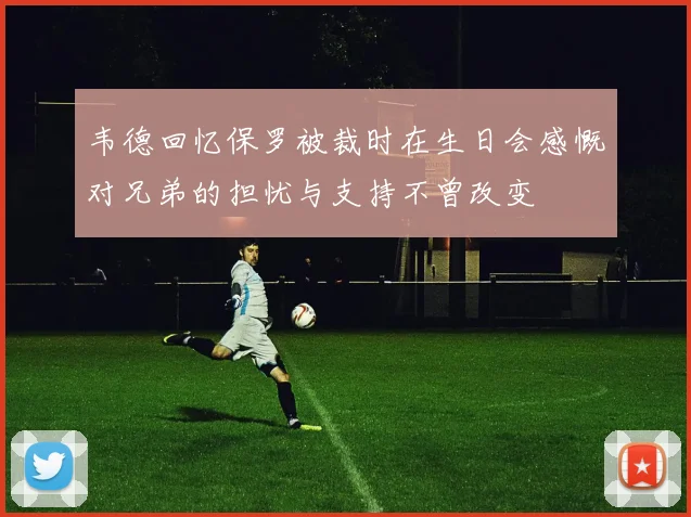韦德回忆保罗被裁时在生日会感慨对兄弟的担忧与支持不曾改变