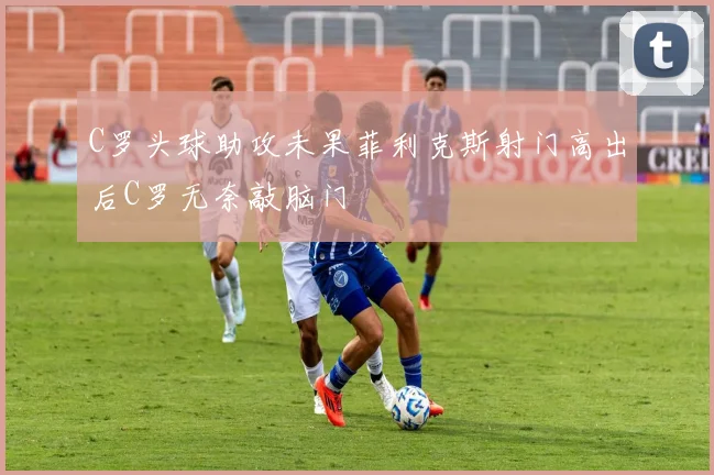 C罗头球助攻未果菲利克斯射门高出后C罗无奈敲脑门