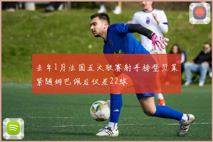 去年1月法国五大联赛射手榜登贝莱紧随姆巴佩后仅差22球