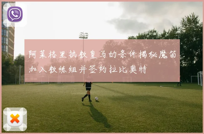 阿莱格里执教皇马的条件揭秘魔笛加入教练组并签约拉比奥特