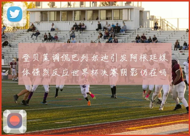 登贝莱调侃巴列尔迪引发阿根廷媒体强烈反应世界杯决赛阴影仍在吗