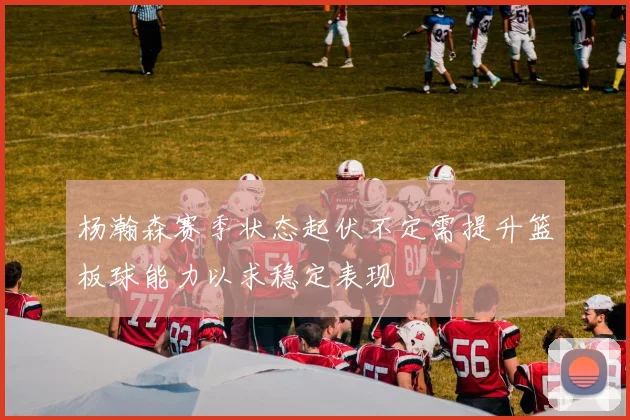 杨瀚森赛季状态起伏不定需提升篮板球能力以求稳定表现