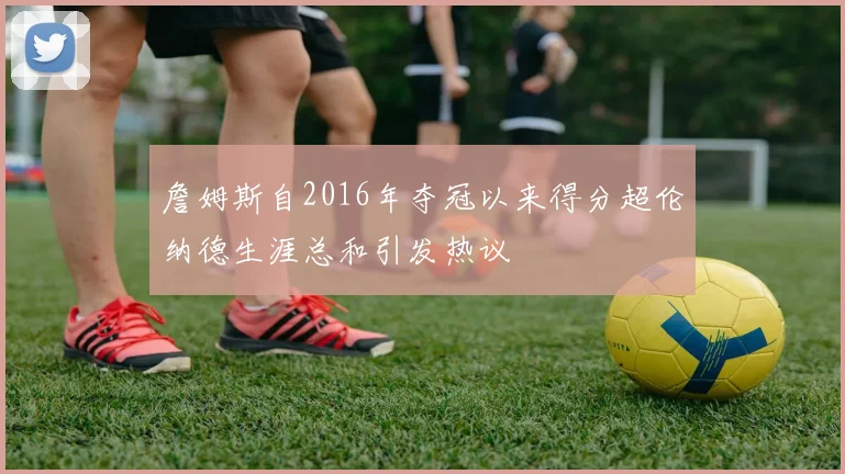 詹姆斯自2016年夺冠以来得分超伦纳德生涯总和引发热议