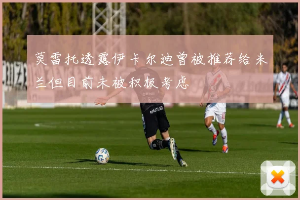 莫雷托透露伊卡尔迪曾被推荐给米兰但目前未被积极考虑