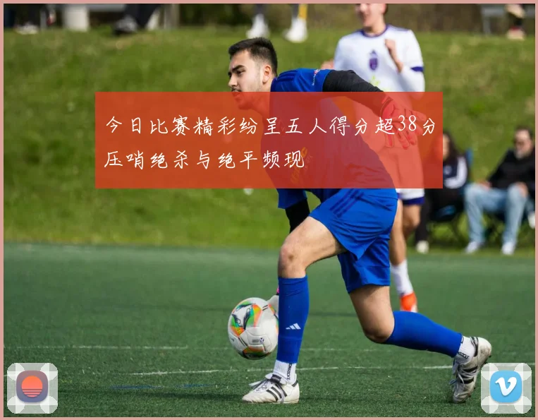 今日比赛精彩纷呈五人得分超38分压哨绝杀与绝平频现