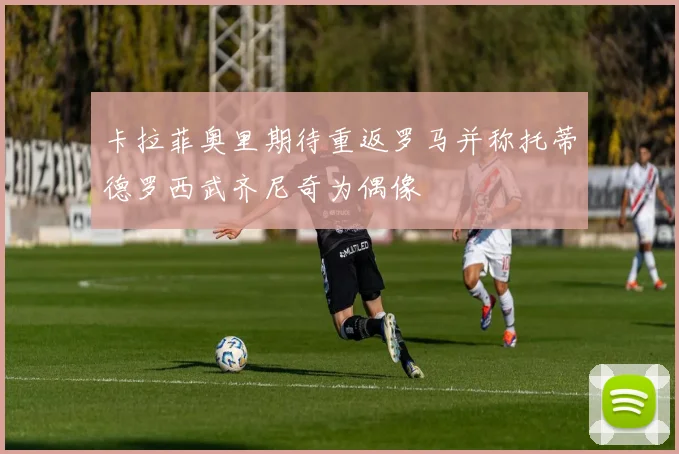 卡拉菲奥里期待重返罗马并称托蒂德罗西武齐尼奇为偶像