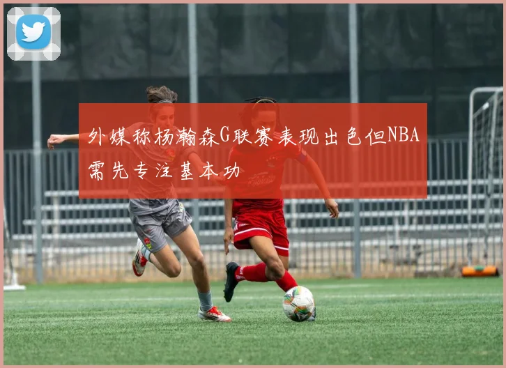 外媒称杨瀚森G联赛表现出色但NBA需先专注基本功