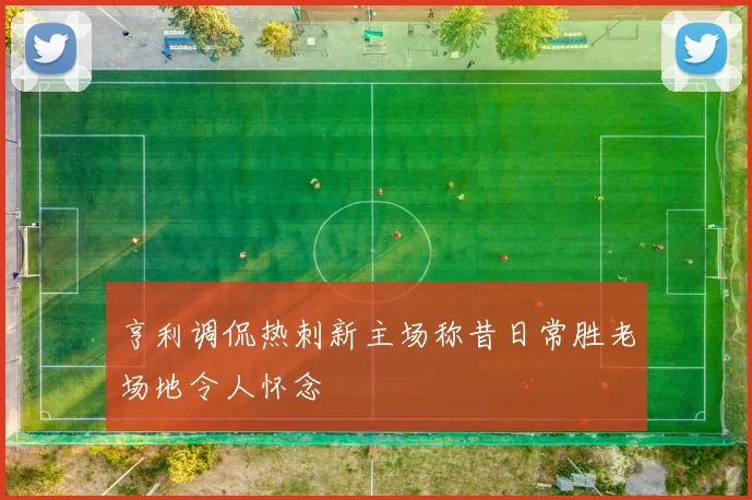 亨利调侃热刺新主场称昔日常胜老场地令人怀念