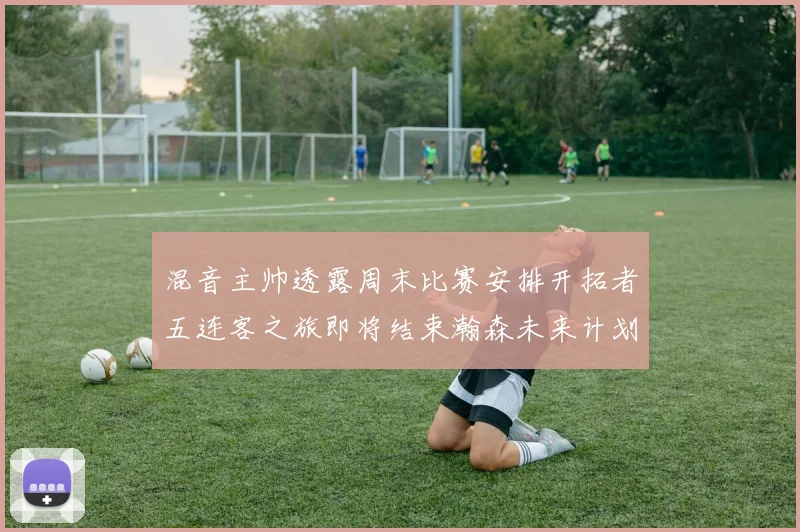 混音主帅透露周末比赛安排开拓者五连客之旅即将结束瀚森未来计划待定