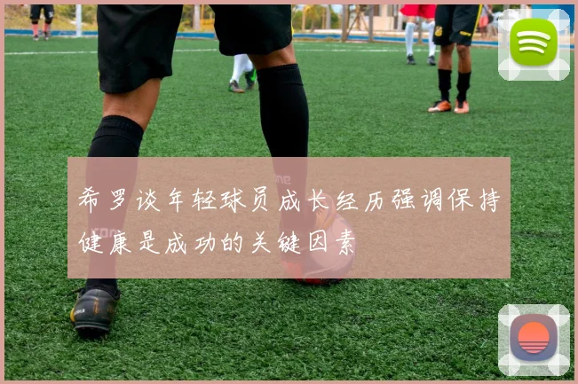 希罗谈年轻球员成长经历强调保持健康是成功的关键因素